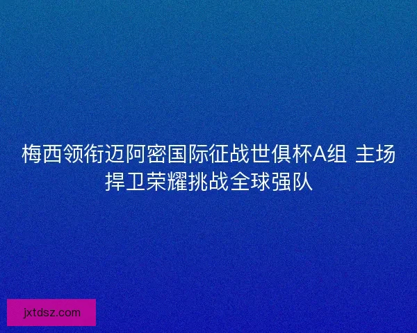 梅西领衔迈阿密国际征战世俱杯A组 主场捍卫荣耀挑战全球强队