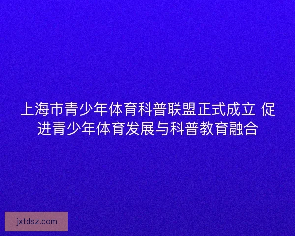 上海市青少年体育科普联盟正式成立 促进青少年体育发展与科普教育融合