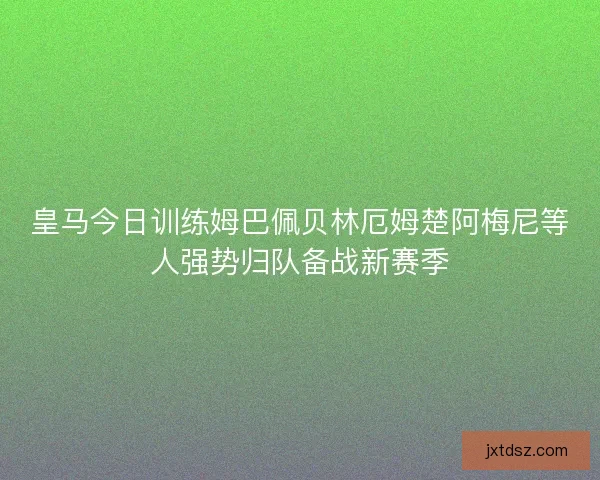 皇马今日训练姆巴佩贝林厄姆楚阿梅尼等人强势归队备战新赛季