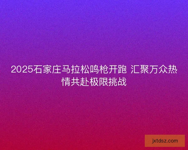 2025石家庄马拉松鸣枪开跑 汇聚万众热情共赴极限挑战