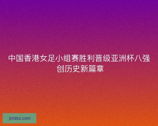 中国香港女足小组赛胜利晋级亚洲杯八强 创历史新篇章