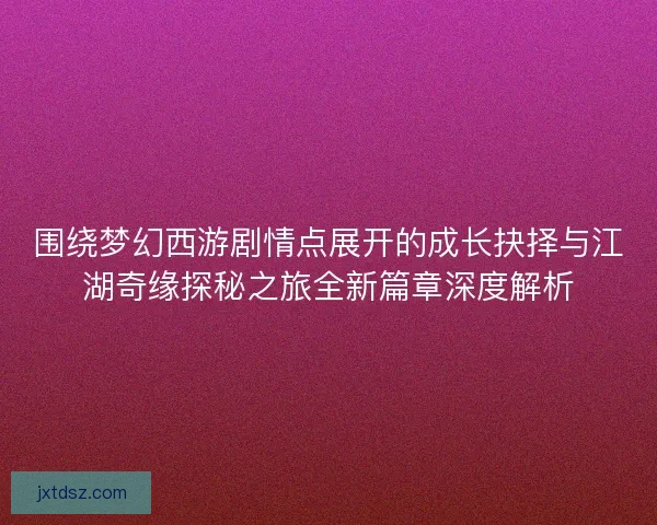 围绕梦幻西游剧情点展开的成长抉择与江湖奇缘探秘之旅全新篇章深度解析