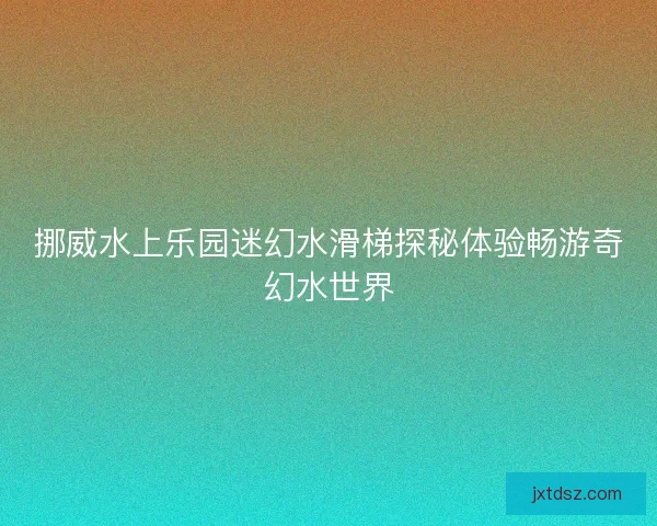 挪威水上乐园迷幻水滑梯探秘体验畅游奇幻水世界