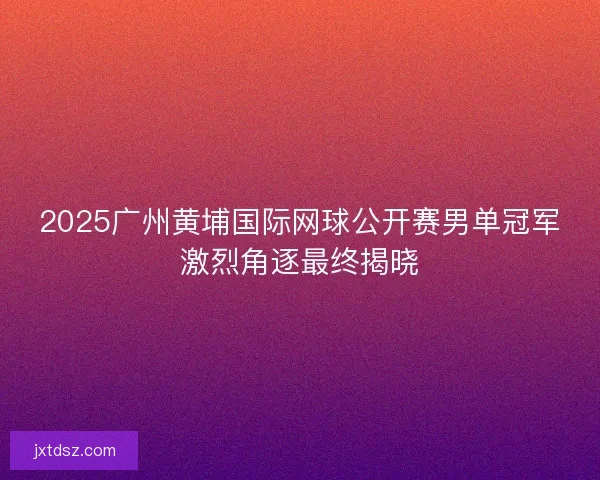 2025广州黄埔国际网球公开赛男单冠军激烈角逐最终揭晓