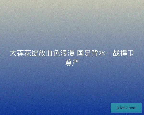 大莲花绽放血色浪漫 国足背水一战捍卫尊严