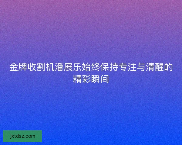 金牌收割机潘展乐始终保持专注与清醒的精彩瞬间