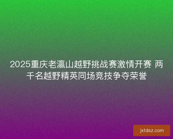 2025重庆老瀛山越野挑战赛激情开赛 两千名越野精英同场竞技争夺荣誉 2025重庆老瀛山越野挑战赛激情开赛 两千名越野精英同场竞技争夺荣誉