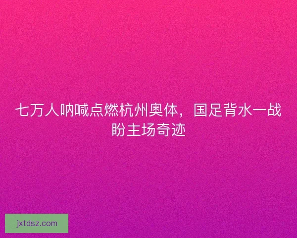 七万人呐喊点燃杭州奥体，国足背水一战盼主场奇迹