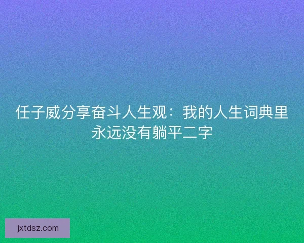 任子威分享奋斗人生观：我的人生词典里永远没有躺平二字