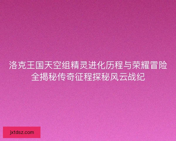 洛克王国天空组精灵进化历程与荣耀冒险全揭秘传奇征程探秘风云战纪