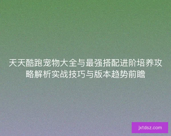 天天酷跑宠物大全与最强搭配进阶培养攻略解析实战技巧与版本趋势前瞻 天天酷跑宠物大全与最强搭配进阶培养攻略解析实战技巧与版本趋势前瞻
