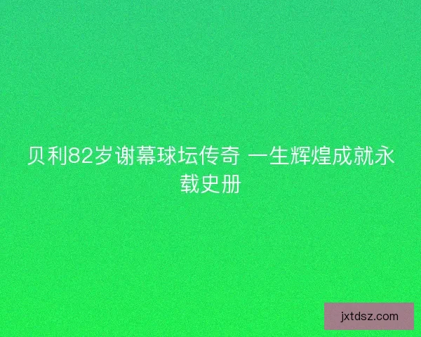 贝利82岁谢幕球坛传奇 一生辉煌成就永载史册