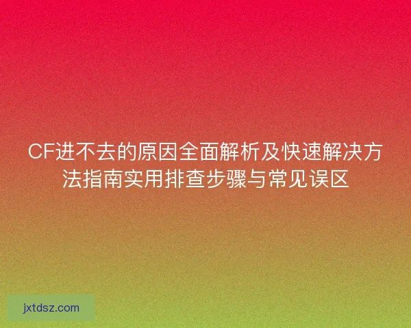 CF进不去的原因全面解析及快速解决方法指南实用排查步骤与常见误区