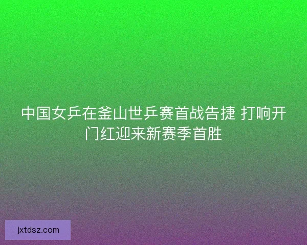 中国女乒在釜山世乒赛首战告捷 打响开门红迎来新赛季首胜