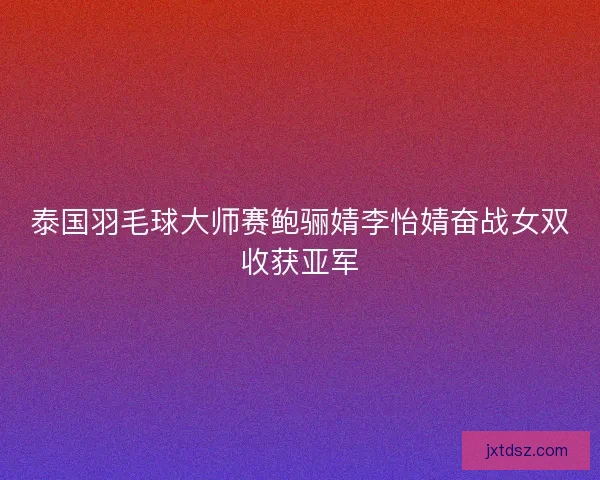 泰国羽毛球大师赛鲍骊婧李怡婧奋战女双收获亚军