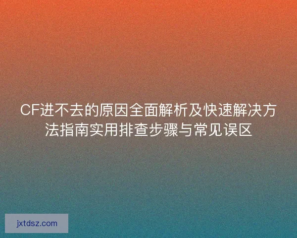 CF进不去的原因全面解析及快速解决方法指南实用排查步骤与常见误区
