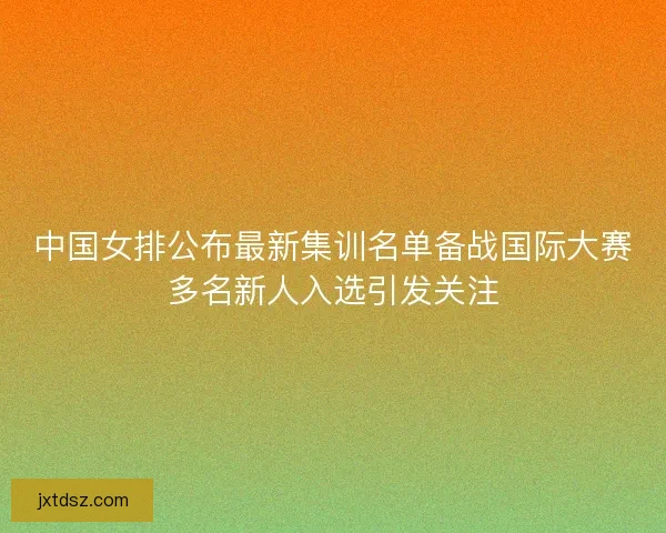 中国女排公布最新集训名单备战国际大赛多名新人入选引发关注 中国女排公布最新集训名单备战国际大赛多名新人入选引发关注