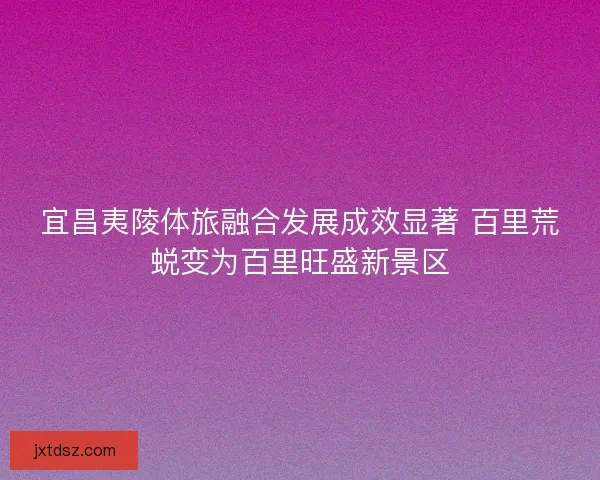 宜昌夷陵体旅融合发展成效显著 百里荒蜕变为百里旺盛新景区