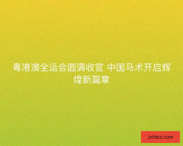 粤港澳全运会圆满收官 中国马术开启辉煌新篇章 粤港澳全运会圆满收官 中国马术开启辉煌新篇章