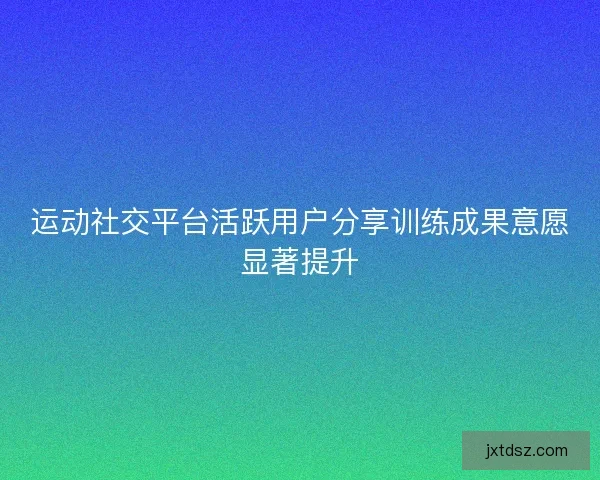 运动社交平台活跃用户分享训练成果意愿显著提升 运动社交平台活跃用户分享训练成果意愿显著提升