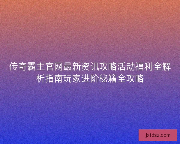 传奇霸主官网最新资讯攻略活动福利全解析指南玩家进阶秘籍全攻略 传奇霸主官网最新资讯攻略活动福利全解析指南玩家进阶秘籍全攻略