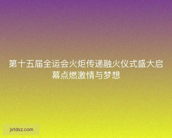 第十五届全运会火炬传递融火仪式盛大启幕点燃激情与梦想