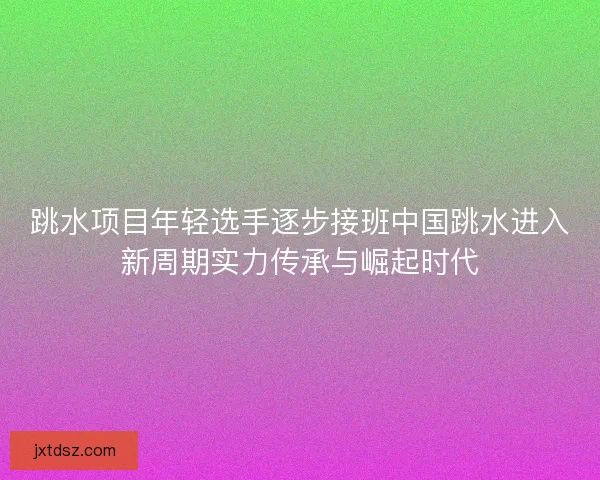 跳水项目年轻选手逐步接班中国跳水进入新周期实力传承与崛起时代