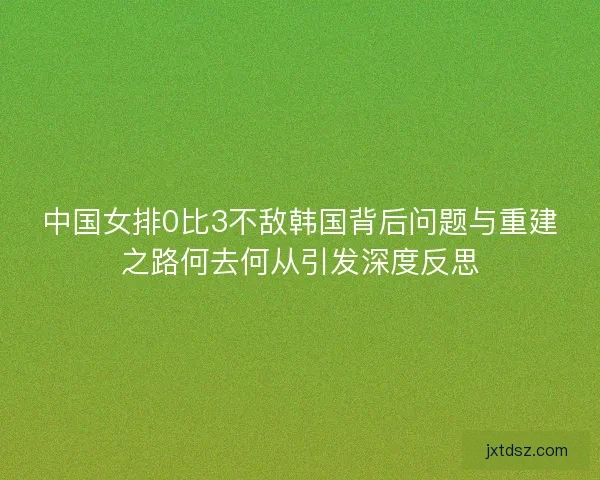 中国女排0比3不敌韩国背后问题与重建之路何去何从引发深度反思