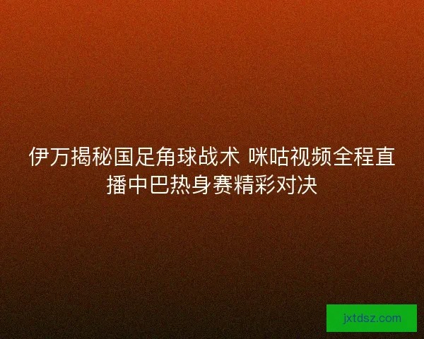 伊万揭秘国足角球战术 咪咕视频全程直播中巴热身赛精彩对决