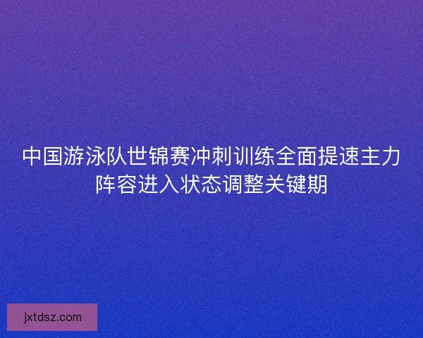 中国游泳队世锦赛冲刺训练全面提速主力阵容进入状态调整关键期 中国游泳队世锦赛冲刺训练全面提速主力阵容进入状态调整关键期