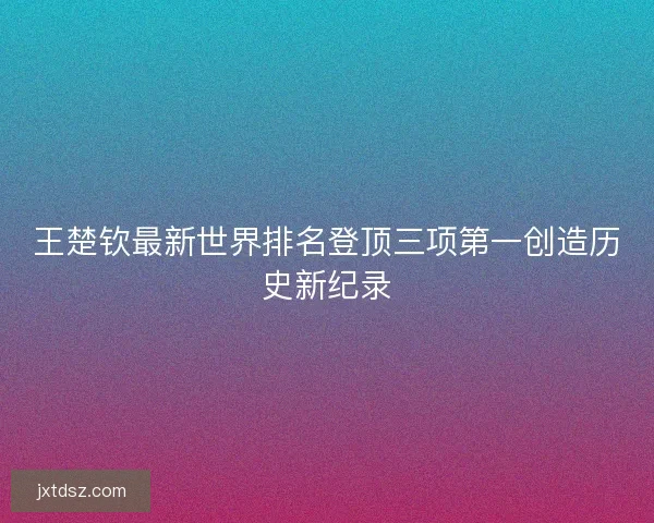 王楚钦最新世界排名登顶三项第一创造历史新纪录 王楚钦最新世界排名登顶三项第一创造历史新纪录