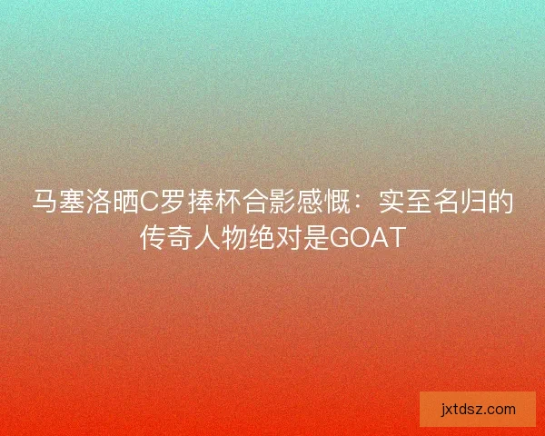 马塞洛晒C罗捧杯合影感慨:实至名归的传奇人物绝对是GOAT 马塞洛晒C罗捧杯合影感慨:实至名归的传奇人物绝对是GOAT