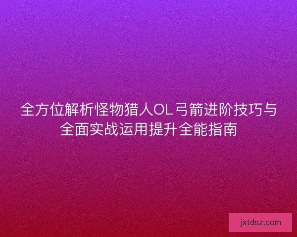 全方位解析怪物猎人OL弓箭进阶技巧与全面实战运用提升全能指南 全方位解析怪物猎人OL弓箭进阶技巧与全面实战运用提升全能指南