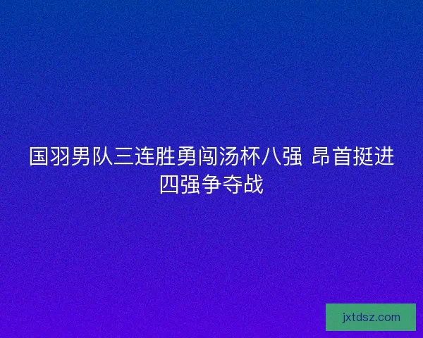 国羽男队三连胜勇闯汤杯八强 昂首挺进四强争夺战 国羽男队三连胜勇闯汤杯八强 昂首挺进四强争夺战